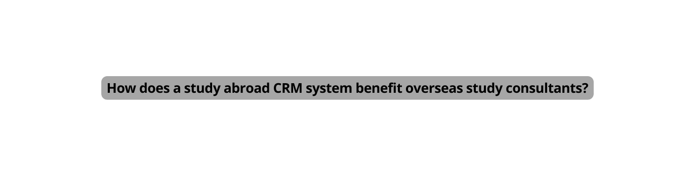 How does a study abroad CRM system benefit overseas study consultants